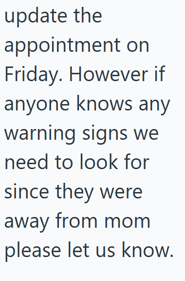 update the appointment on Friday. However if anyone knows any warning signs we need to look for since they were away from mom please let us know.