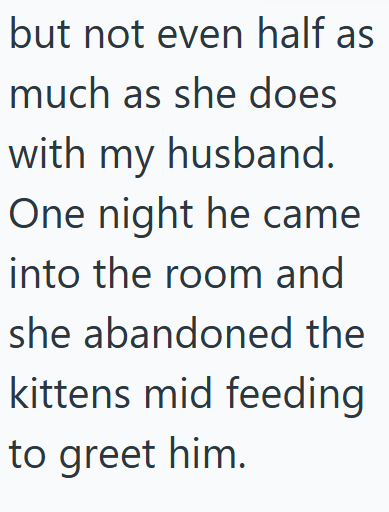 but not even half as much as she does with my husband. One night he came into the room and she abandoned the kittens mid feeding to greet him.