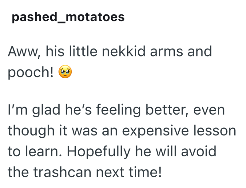 pashed_motatoes Aww, his little nekkid arms and pooch! I'm glad he's feeling better, even though it was an expensive lesson to learn. Hopefully he will avoid the trashcan next time!