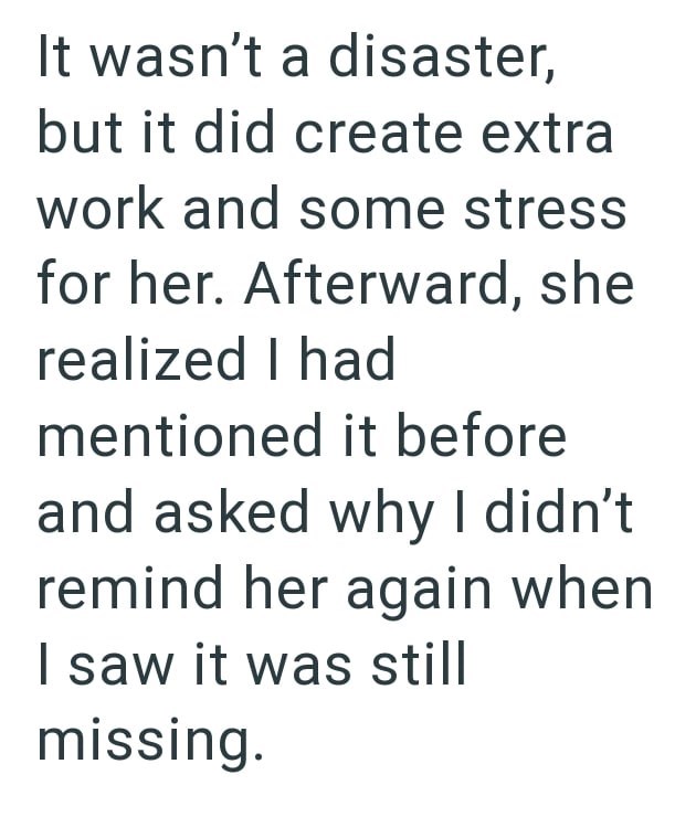 It wasn't a disaster, but it did create extra work and some stress for her. Afterward, she realized I had mentioned it before and asked why I didn't remind her again when I saw it was still missing.