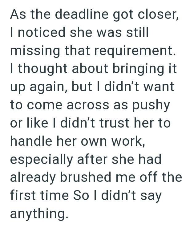 As the deadline got closer, I noticed she was still missing that requirement. I thought about bringing it up again, but I didn't want to come across as pushy or like I didn't trust her to handle her own work, especially after she had already brushed me off the first time So I didn't say anything.