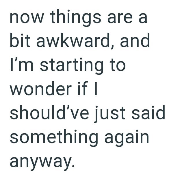 now things are a bit awkward, and I'm starting to wonder if I should've just said something again anyway.