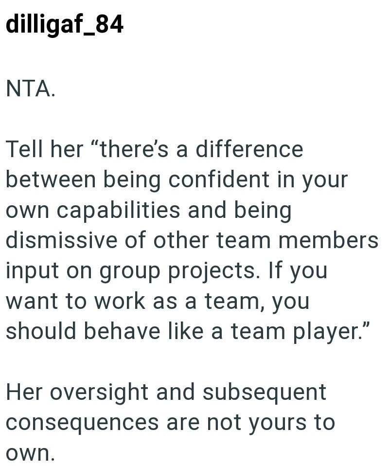 dilligaf_84 NTA. Tell her "there's a difference between being confident in your own capabilities and being dismissive of other team members input on group projects. If you want to work as a team, you should behave like a team player." Her oversight and subsequent consequences are not yours to own.