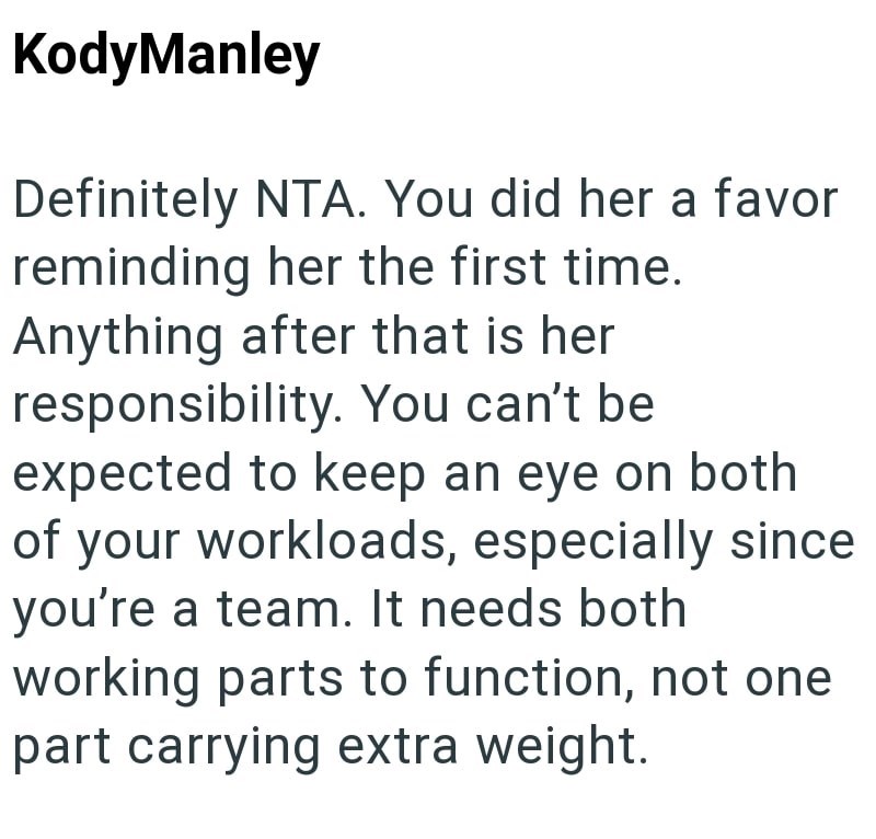 KodyManley Definitely NTA. You did her a favor reminding her the first time. Anything after that is her responsibility. You can't be expected to keep an eye on both of your workloads, especially since you're a team. It needs both working parts to function, not one part carrying extra weight.