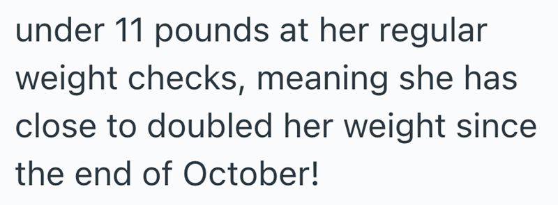 under 11 pounds at her regular weight checks, meaning she has close to doubled her weight since the end of October!