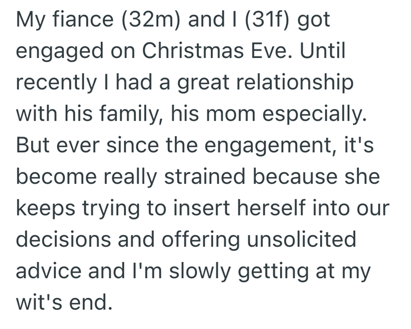 My fiance (32m) and I (31f) got engaged on Christmas Eve. Until recently I had a great relationship with his family, his mom especially. But ever since the engagement, it's become really strained because she keeps trying to insert herself into our decisions and offering unsolicited advice and I'm slowly getting at my wit's end.