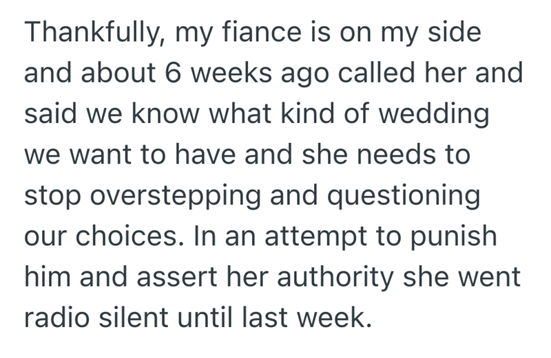 Thankfully, my fiance is on my side and about 6 weeks ago called her and said we know what kind of wedding we want to have and she needs to stop overstepping and questioning our choices. In an attempt to punish him and assert her authority she went radio silent until last week.