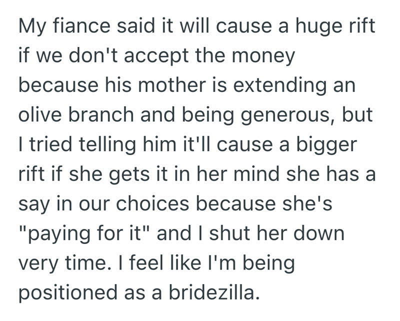 My fiance said it will cause a huge rift if we don't accept the money because his mother is extending an olive branch and being generous, but I tried telling him it'll cause a bigger rift if she gets it in her mind she has a say in our choices because she's "paying for it" and I shut her down very time. I feel like I'm being positioned as a bridezilla.