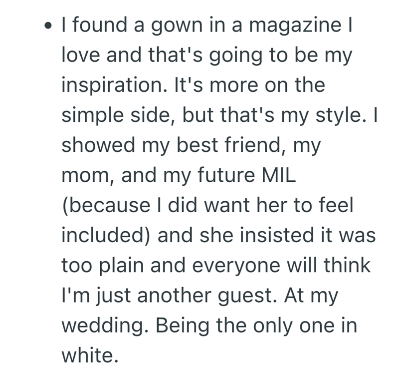 • I found a gown in a magazine I . love and that's going to be my inspiration. It's more on the simple side, but that's my style. I showed my best friend, my mom, and my future MIL (because I did want her to feel included) and she insisted it was too plain and everyone will think I'm just another guest. At my wedding. Being the only one in white.