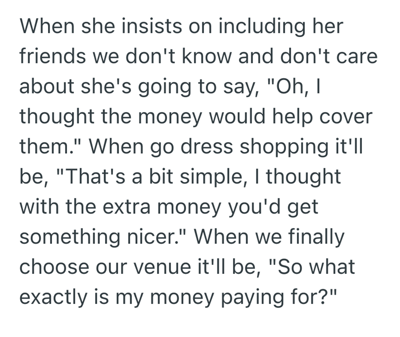 When she insists on including her friends we don't know and don't care about she's going to say, "Oh, I thought the money would help cover them." When go dress shopping it'll be, "That's a bit simple, I thought with the extra money you'd get something nicer." When we finally choose our venue it'll be, "So what exactly is my money paying for?"