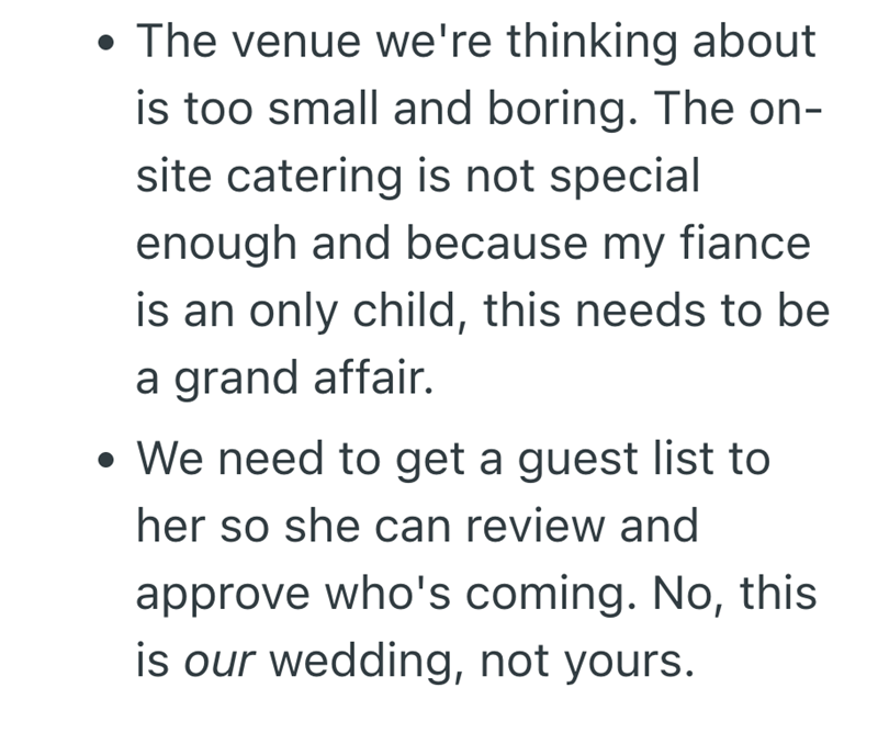 • The venue we're thinking about is too small and boring. The on- site catering is not special enough and because my fiance is an only child, this needs to be a grand affair. • We need to get a guest list to her so she can review and approve who's coming. No, this is our wedding, not yours.