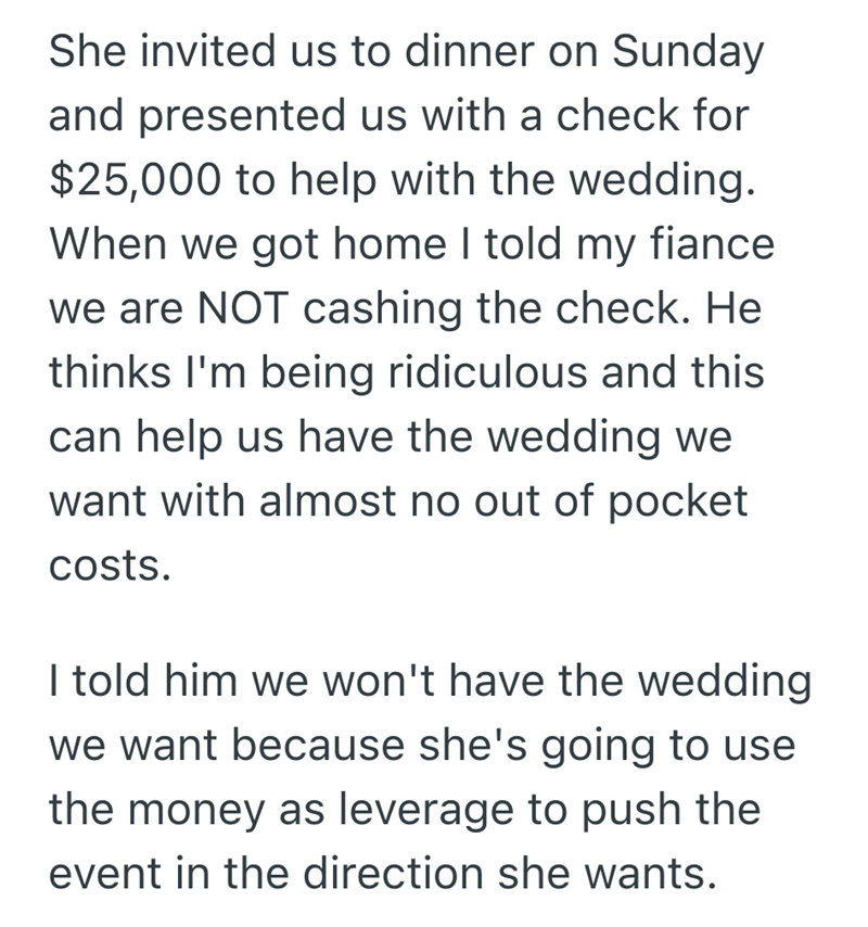 She invited us to dinner on Sunday and presented us with a check for $25,000 to help with the wedding. When we got home I told my fiance we are NOT cashing the check. He thinks I'm being ridiculous and this can help us have the wedding we want with almost no out of pocket costs. I told him we won't have the wedding we want because she's going to use the money as leverage to push the event in the direction she wants.