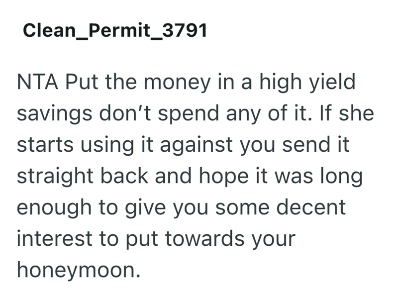 Clean_Permit_3791 NTA Put the money in a high yield savings don't spend any of it. If she starts using it against you send it straight back and hope it was long enough to give you some decent interest to put towards your honeymoon.