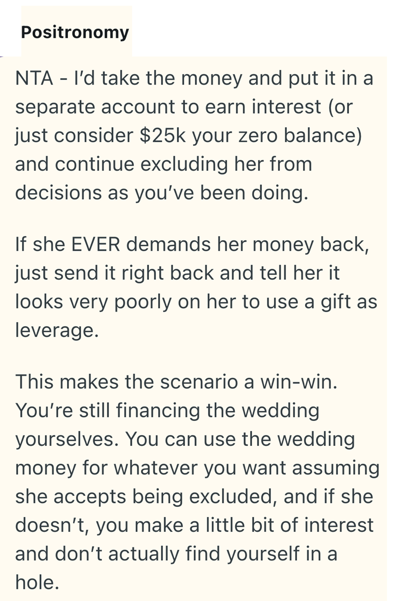 Positronomy NTA - I'd take the money and put it in a separate account to earn interest (or just consider $25k your zero balance) and continue excluding her from decisions as you've been doing. If she EVER demands her money back, just send it right back and tell her it looks very poorly on her to use a gift as leverage. This makes the scenario a win-win. You're still financing the wedding yourselves. You can use the wedding money for whatever you want assuming she accepts being excluded, and if s