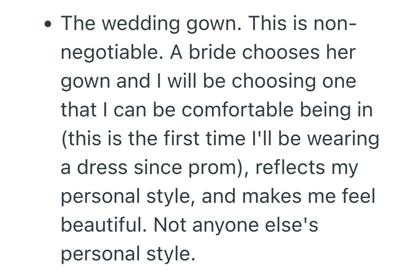 • The wedding gown. This is non- negotiable. A bride chooses her gown and I will be choosing one that I can be comfortable being in (this is the first time I'll be wearing a dress since prom), reflects my personal style, and makes me feel beautiful. Not anyone else's personal style.