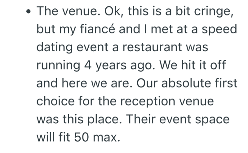 • The venue. Ok, this is a bit cringe, . but my fiancé and I met at a speed dating event a restaurant was running 4 years ago. We hit it off and here we are. Our absolute first choice for the reception venue was this place. Their event space will fit 50 max.