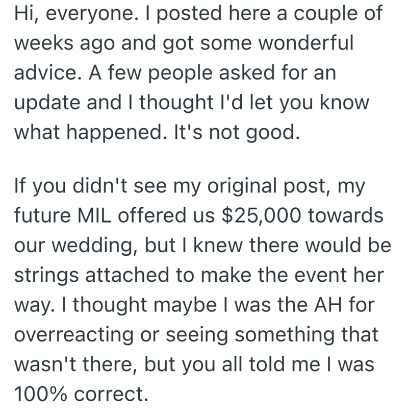 Hi, everyone. I posted here a couple of weeks ago and got some wonderful advice. A few people asked for an update and I thought I'd let you know what happened. It's not good. If you didn't see my original post, my future MIL offered us $25,000 towards our wedding, but I knew there would be strings attached to make the event her way. I thought maybe I was the AH for overreacting or seeing something that wasn't there, but you all told me I was 100% correct.