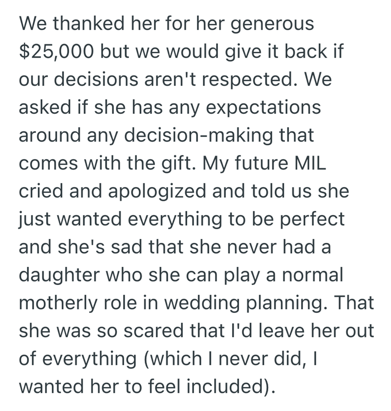 We thanked her for her generous $25,000 but we would give it back if our decisions aren't respected. We asked if she has any expectations around any decision-making that comes with the gift. My future MIL cried and apologized and told us she just wanted everything to be perfect and she's sad that she never had a daughter who she can play a normal motherly role in wedding planning. That she was so scared that I'd leave her out of everything (which I never did, I wanted her to feel included).