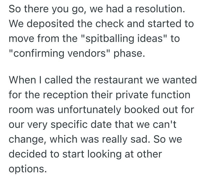 So there you go, we had a resolution. We deposited the check and started to move from the "spitballing ideas" to "confirming vendors" phase. When I called the restaurant we wanted for the reception their private function room was unfortunately booked out for our very specific date that we can't change, which was really sad. So we decided to start looking at other options.
