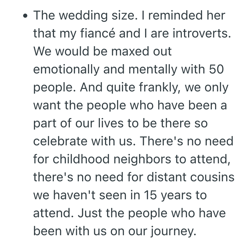 • The wedding size. I reminded her that my fiancé and I are introverts. We would be maxed out emotionally and mentally with 50 people. And quite frankly, we only want the people who have been a part of our lives to be there so celebrate with us. There's no need for childhood neighbors to attend, there's no need for distant cousins we haven't seen in 15 years to attend. Just the people who have been with us on our journey.