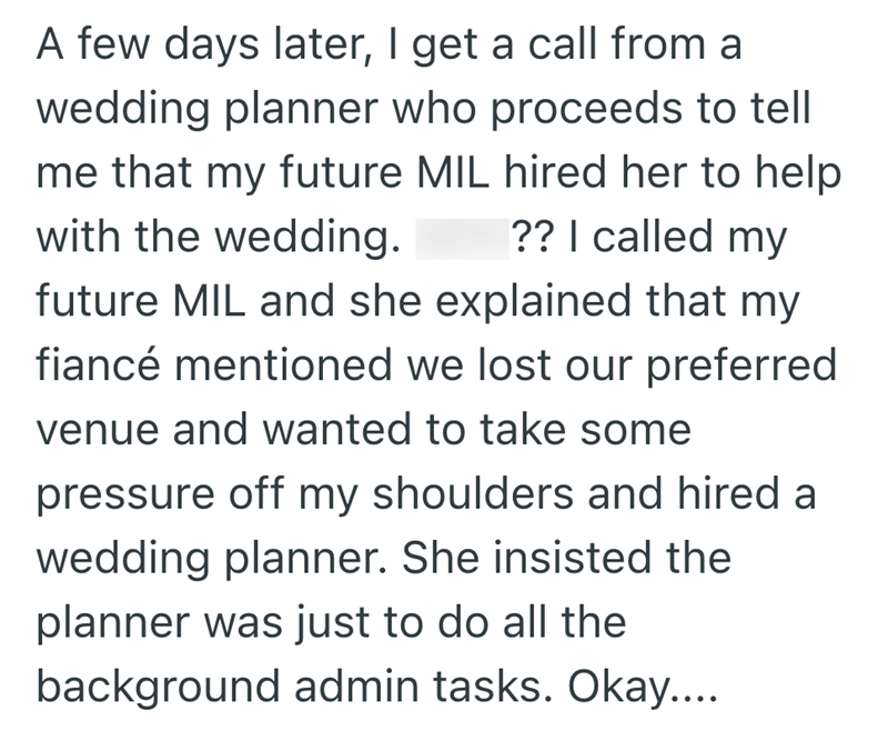 A few days later, I get a call from a wedding planner who proceeds to tell me that my future MIL hired her to help with the wedding. ?? I called my future MIL and she explained that my fiancé mentioned we lost our preferred venue and wanted to take some pressure off my shoulders and hired a wedding planner. She insisted the planner was just to do all the background admin tasks. Okay....