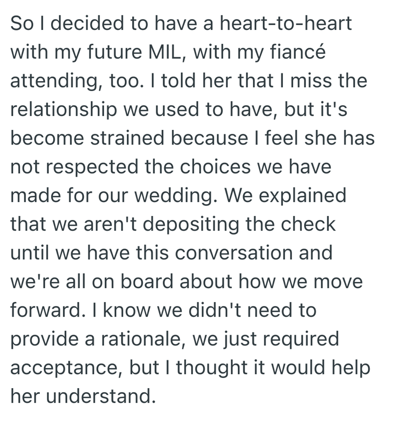 So I decided to have a heart-to-heart with my future MIL, with my fiancé attending, too. I told her that I miss the relationship we used to have, but it's become strained because I feel she has not respected the choices we have made for our wedding. We explained that we aren't depositing the check until we have this conversation and we're all on board about how we move forward. I know we didn't need to provide a rationale, we just required acceptance, but I thought it would help her understand.