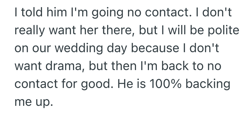 I told him I'm going no contact. I don't really want her there, but I will be polite on our wedding day because I don't want drama, but then I'm back to no contact for good. He is 100% backing me up.