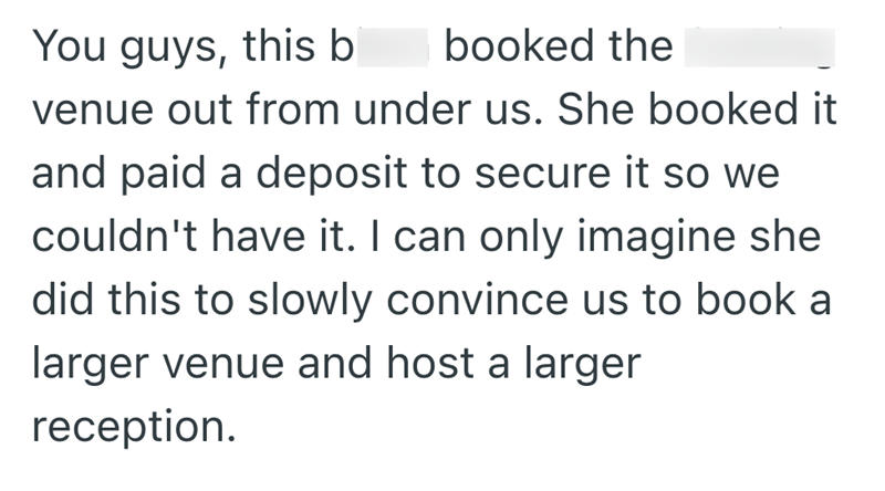 You guys, this b booked the venue out from under us. She booked it and paid a deposit to secure it so we couldn't have it. I can only imagine she did this to slowly convince us to book a larger venue and host a larger reception.