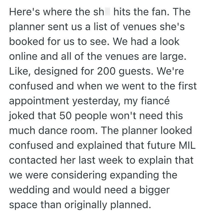 Here's where the sh hits the fan. The planner sent us a list of venues she's booked for us to see. We had a look online and all of the venues are large. Like, designed for 200 guests. We're confused and when we went to the first appointment yesterday, my fiancé joked that 50 people won't need this much dance room. The planner looked confused and explained that future MIL contacted her last week to explain that we were considering expanding the wedding and would need a bigger space than originall