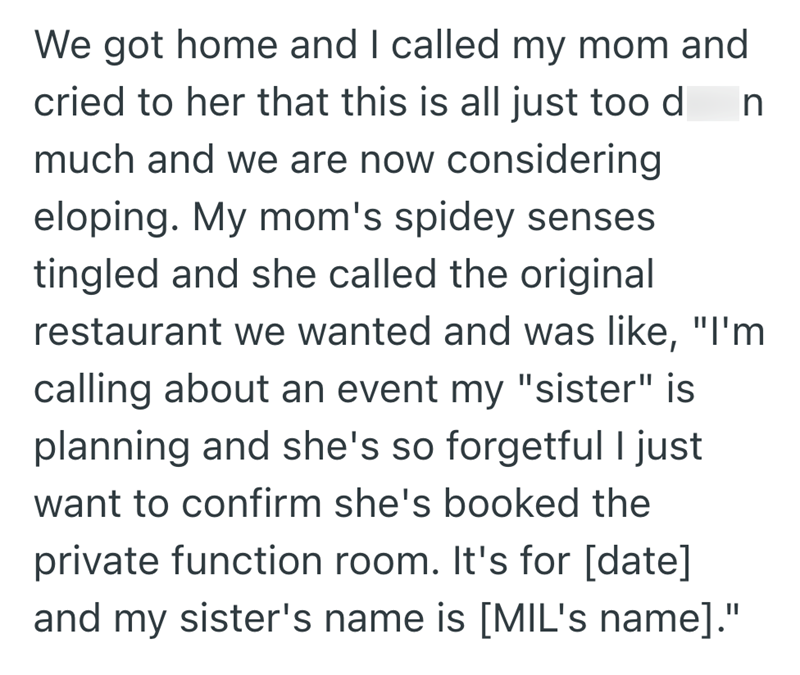 We got home and I called my mom and cried to her that this is all just too d n much and we are now considering eloping. My mom's spidey senses tingled and she called the original restaurant we wanted and was like, "I'm calling about an event my "sister" is planning and she's so forgetful I just want to confirm she's booked the private function room. It's for [date] and my sister's name is [MIL's name]."