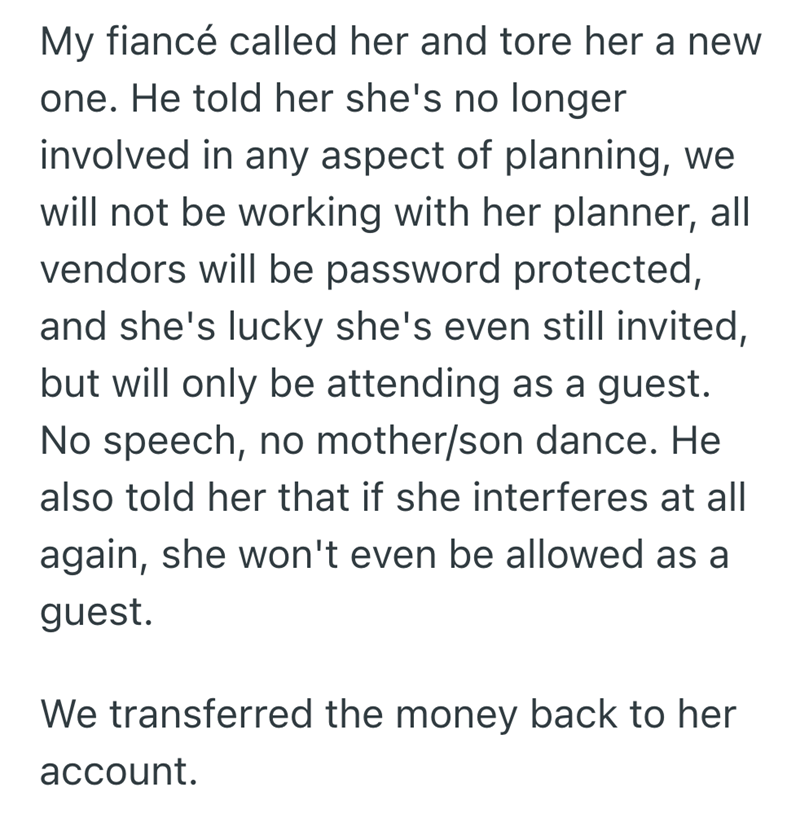 My fiancé called her and tore her a new one. He told her she's no longer involved in any aspect of planning, we will not be working with her planner, all vendors will be password protected, and she's lucky she's even still invited, but will only be attending as a guest. No speech, no mother/son dance. He also told her that if she interferes at all again, she won't even be allowed as a guest. We transferred the money back to her account.