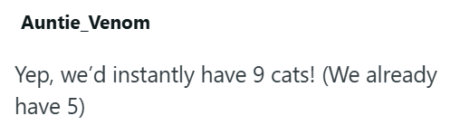 Auntie Venom Yep, we'd instantly have 9 cats! (We already have 5)