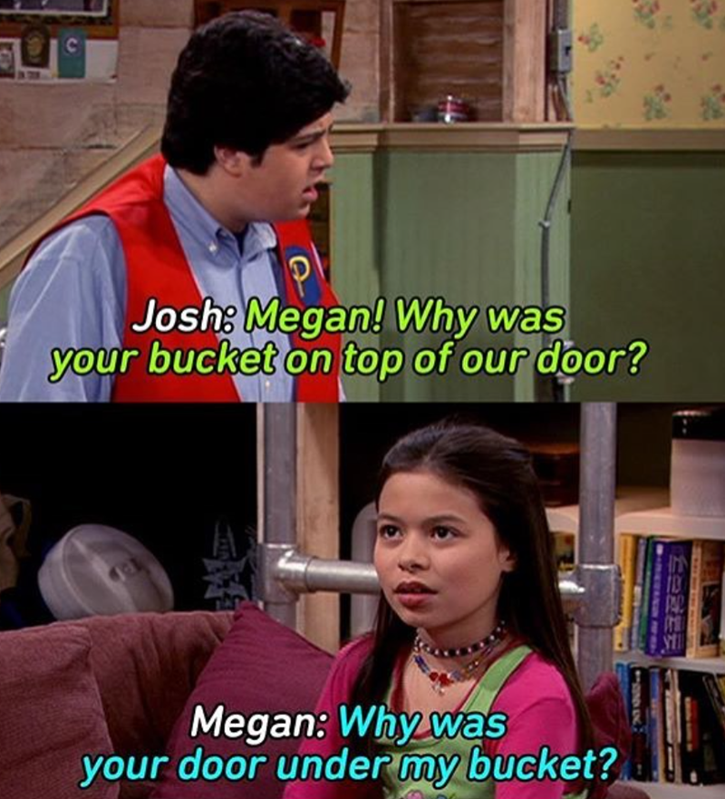 C Josh: Megan! Why was your bucket on top of our door? 101 Megan: Why was your door under my bucket?