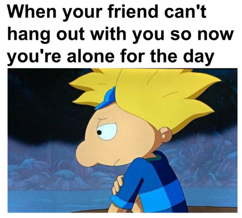 When your friend can't hang out with you so now you're alone for the day