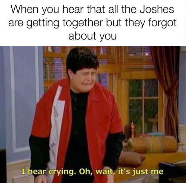 When you hear that all the Joshes are getting together but they forgot about you I hear crying. Oh, wait, it's just me