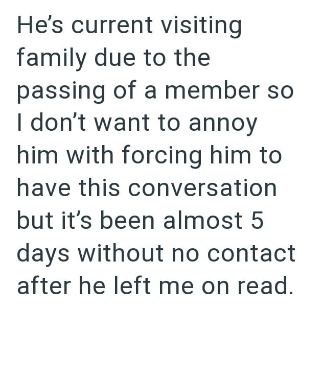 He's current visiting family due to the passing of a member so I don't want to annoy him with forcing him to have this conversation but it's been almost 5 days without no contact after he left me on read.