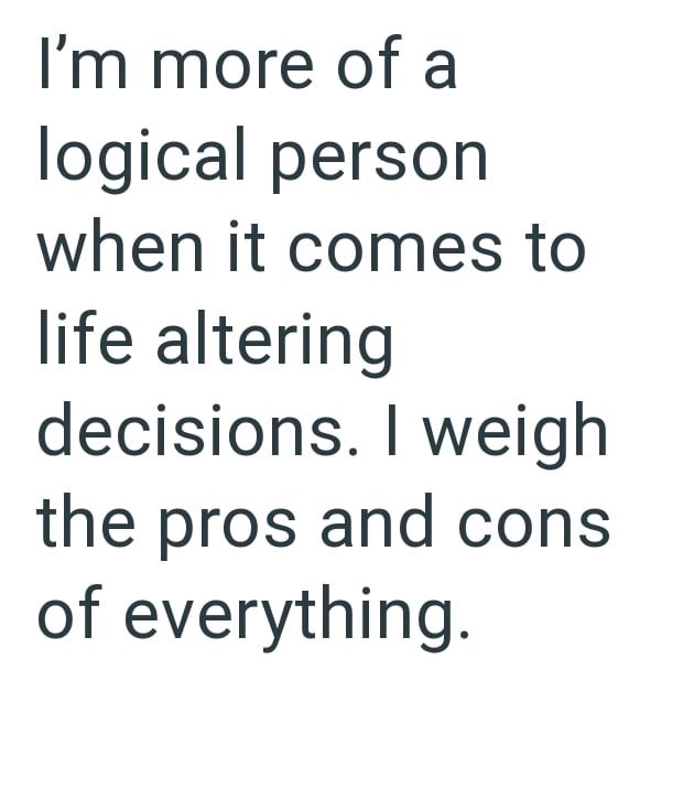 I'm more of a logical person when it comes to life altering decisions. I weigh the pros and cons of everything.