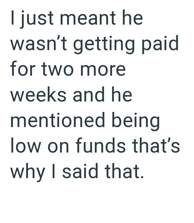 I just meant he wasn't getting paid for two more weeks and he mentioned being low on funds that's why I said that.