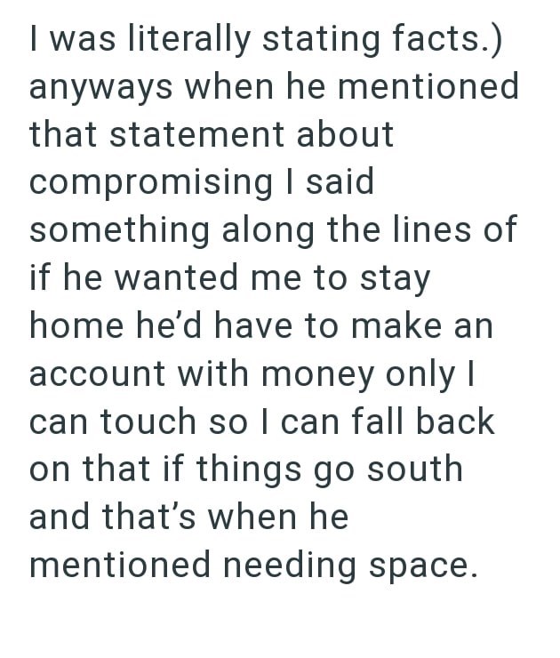 I was literally stating facts.) anyways when he mentioned that statement about compromising I said something along the lines of if he wanted me to stay home he'd have to make an account with money only I can touch so I can fall back on that if things go south and that's when he mentioned needing space.