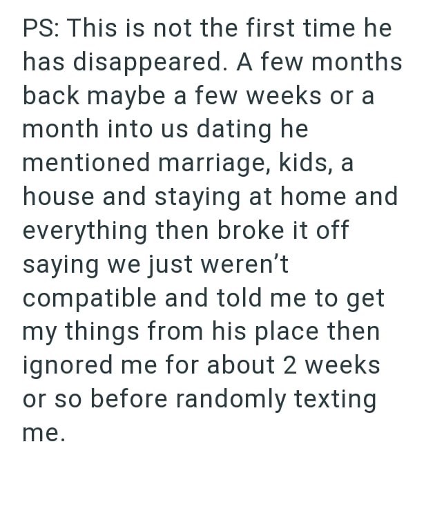 PS: This is not the first time he has disappeared. A few months back maybe a few weeks or a month into us dating he mentioned marriage, kids, a house and staying at home and everything then broke it off saying we just weren't compatible and told me to get my things from his place then ignored me for about 2 weeks or so before randomly texting me.