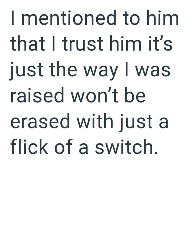 I mentioned to him that I trust him it's just the way I was raised won't be erased with just a flick of a switch.