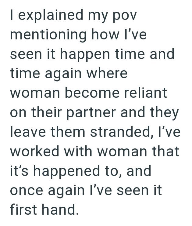 I explained my pov mentioning how I've seen it happen time and time again where woman become reliant on their partner and they leave them stranded, I've worked with woman that it's happened to, and once again I've seen it first hand.