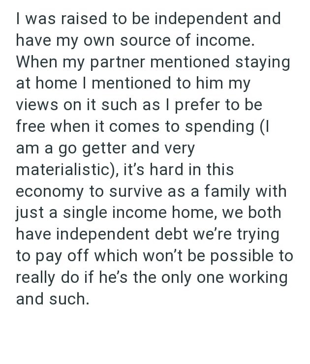 I was raised to be independent and have my own source of income. When my partner mentioned staying at home I mentioned to him my views on it such as I prefer to be free when it comes to spending (I am a go getter and very materialistic), it's hard in this economy to survive as a family with just a single income home, we both have independent debt we're trying to pay off which won't be possible to really do if he's the only one working and such.