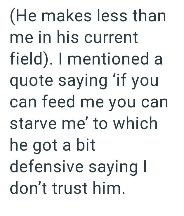 (He makes less than me in his current field). I mentioned a quote saying 'if you can feed me you can starve me' to which he got a bit defensive saying I don't trust him.