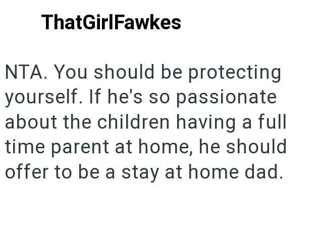 ThatGirlFawkes NTA. You should be protecting yourself. If he's so passionate about the children having a full time parent at home, he should offer to be a stay at home dad.