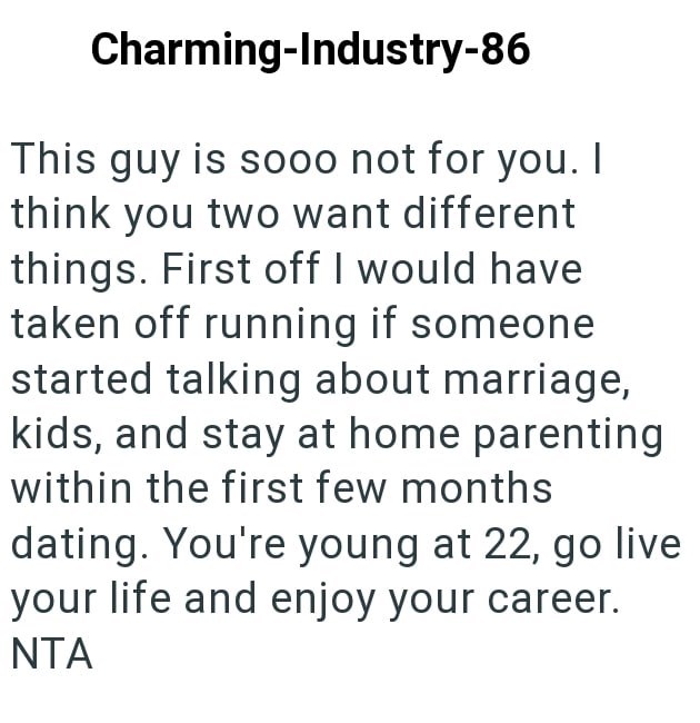 Charming-Industry-86 This guy is sooo not for you. I think you two want different things. First off I would have taken off running if someone started talking about marriage, kids, and stay at home parenting within the first few months dating. You're young at 22, go live your life and enjoy your career. NTA
