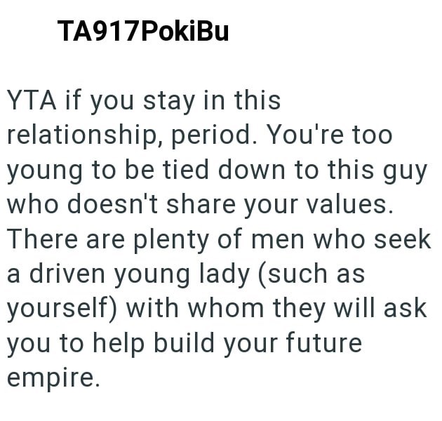 TA917PokiBu YTA if you stay in this relationship, period. You're too young to be tied down to this guy who doesn't share your values. There are plenty of men who seek a driven young lady (such as yourself) with whom they will ask you to help build your future empire.