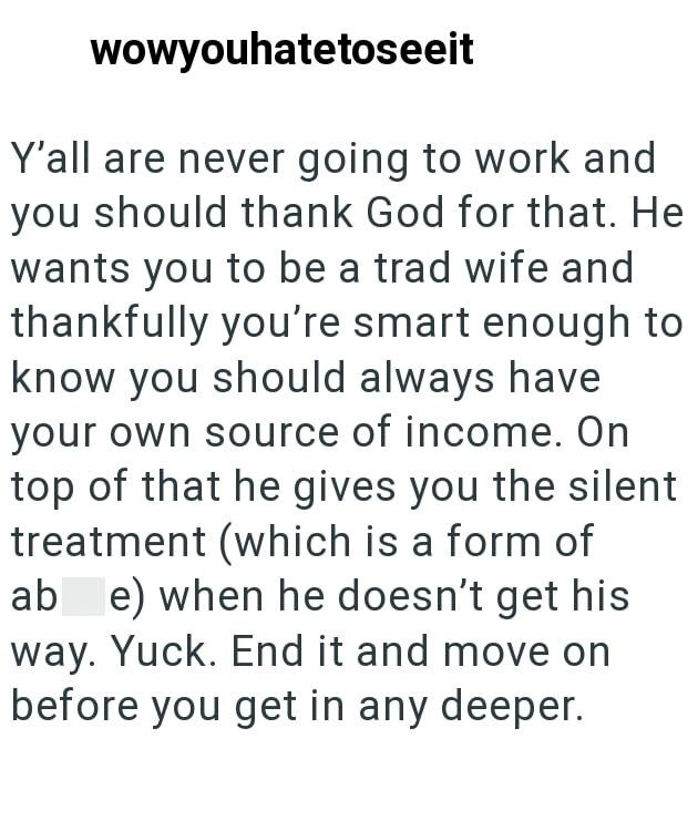 wowyouhatetoseeit Y'all are never going to work and you should thank God for that. He wants you to be a trad wife and thankfully you're smart enough to know you should always have your own source of income. On top of that he gives you the silent treatment (which is a form of ab e) when he doesn't get his way. Yuck. End it and move on before you get in any deeper.