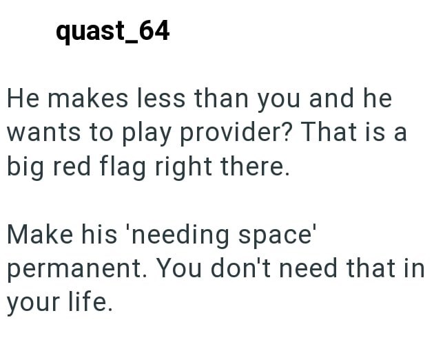 quast_64 He makes less than you and he wants to play provider? That is a big red flag right there. Make his 'needing space' permanent. You don't need that in your life.