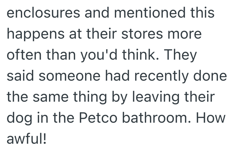 enclosures and mentioned this happens at their stores more often than you'd think. They said someone had recently done the same thing by leaving their dog in the Petco bathroom. How awful!